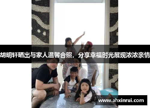 胡明轩晒出与家人温馨合照，分享幸福时光展现浓浓亲情