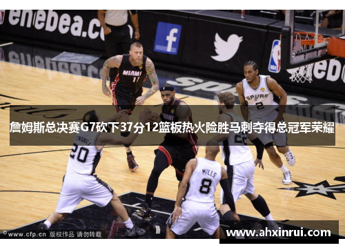 詹姆斯总决赛G7砍下37分12篮板热火险胜马刺夺得总冠军荣耀
