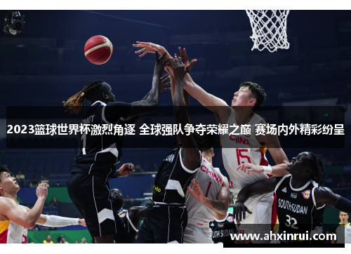 2023篮球世界杯激烈角逐 全球强队争夺荣耀之巅 赛场内外精彩纷呈