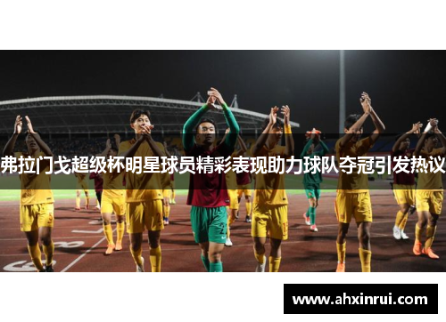 弗拉门戈超级杯明星球员精彩表现助力球队夺冠引发热议