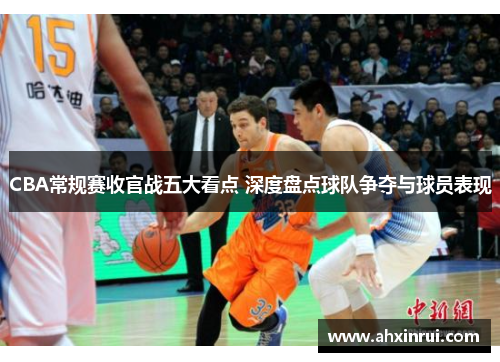 CBA常规赛收官战五大看点 深度盘点球队争夺与球员表现