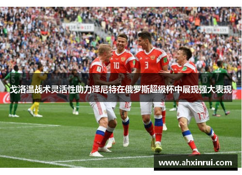 戈洛温战术灵活性助力泽尼特在俄罗斯超级杯中展现强大表现