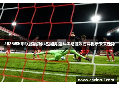 2025年K甲联赛最新排名揭晓 强队黑马激烈博弈揭示未来走势