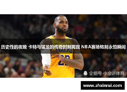 历史性的夜晚 卡特与猛龙的传奇时刻再现 NBA赛场铭刻永恒瞬间