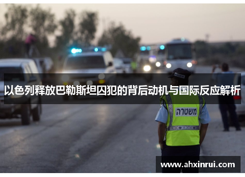 以色列释放巴勒斯坦囚犯的背后动机与国际反应解析