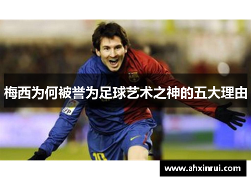 梅西为何被誉为足球艺术之神的五大理由