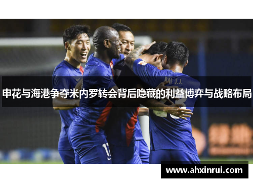 申花与海港争夺米内罗转会背后隐藏的利益博弈与战略布局