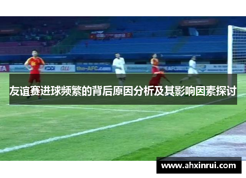 友谊赛进球频繁的背后原因分析及其影响因素探讨