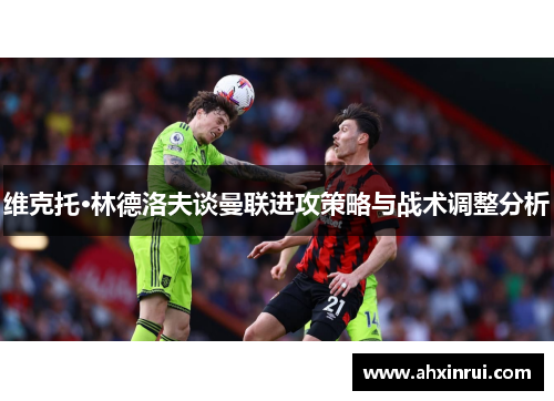 维克托·林德洛夫谈曼联进攻策略与战术调整分析