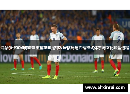 海瑟尔惨案如何深刻重塑英国足球发展格局与治理模式体系与文化转型进程