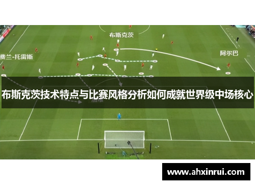 布斯克茨技术特点与比赛风格分析如何成就世界级中场核心