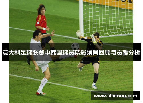 意大利足球联赛中韩国球员精彩瞬间回顾与贡献分析