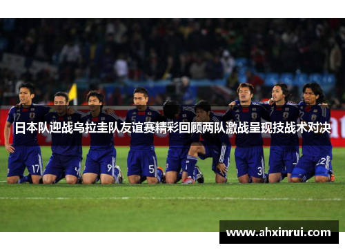 日本队迎战乌拉圭队友谊赛精彩回顾两队激战呈现技战术对决