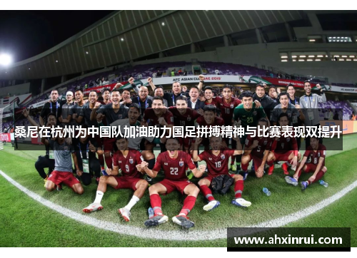 桑尼在杭州为中国队加油助力国足拼搏精神与比赛表现双提升